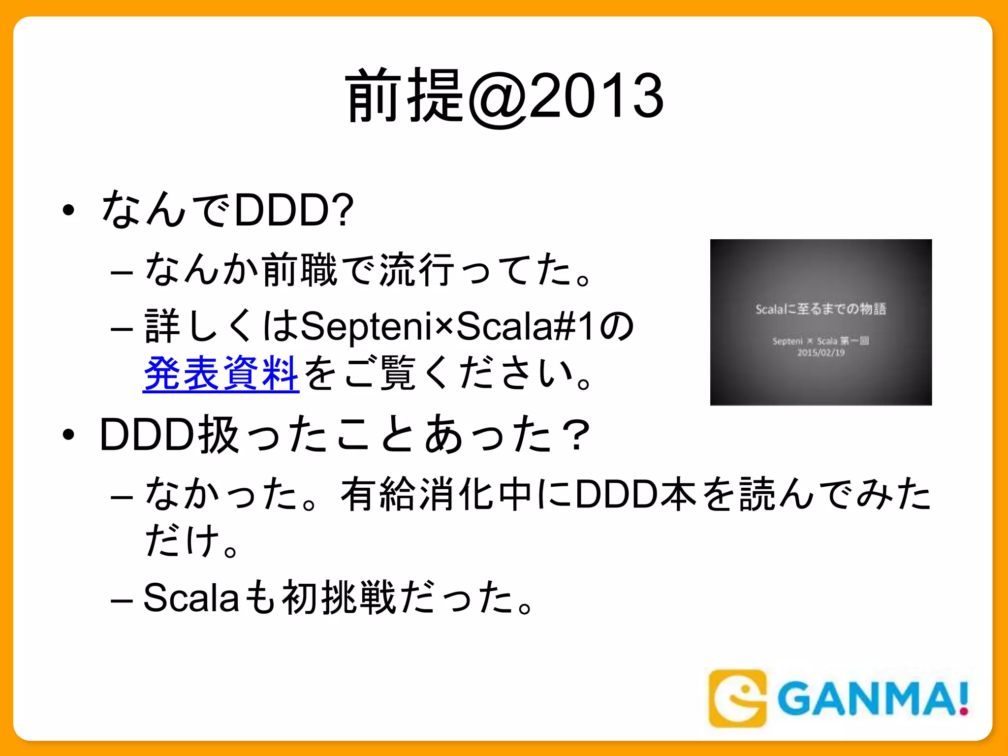 前提@2013
• なんでDDD?
– なんか前職で流行ってた。
– 詳しくはSepteni×Scala#1の
発表資料をご覧ください。
• DDD扱ったことあった？
– なかった。有給消化中にDDD本を読んでみた
だけ。
– Scalaも初挑戦だった。
 