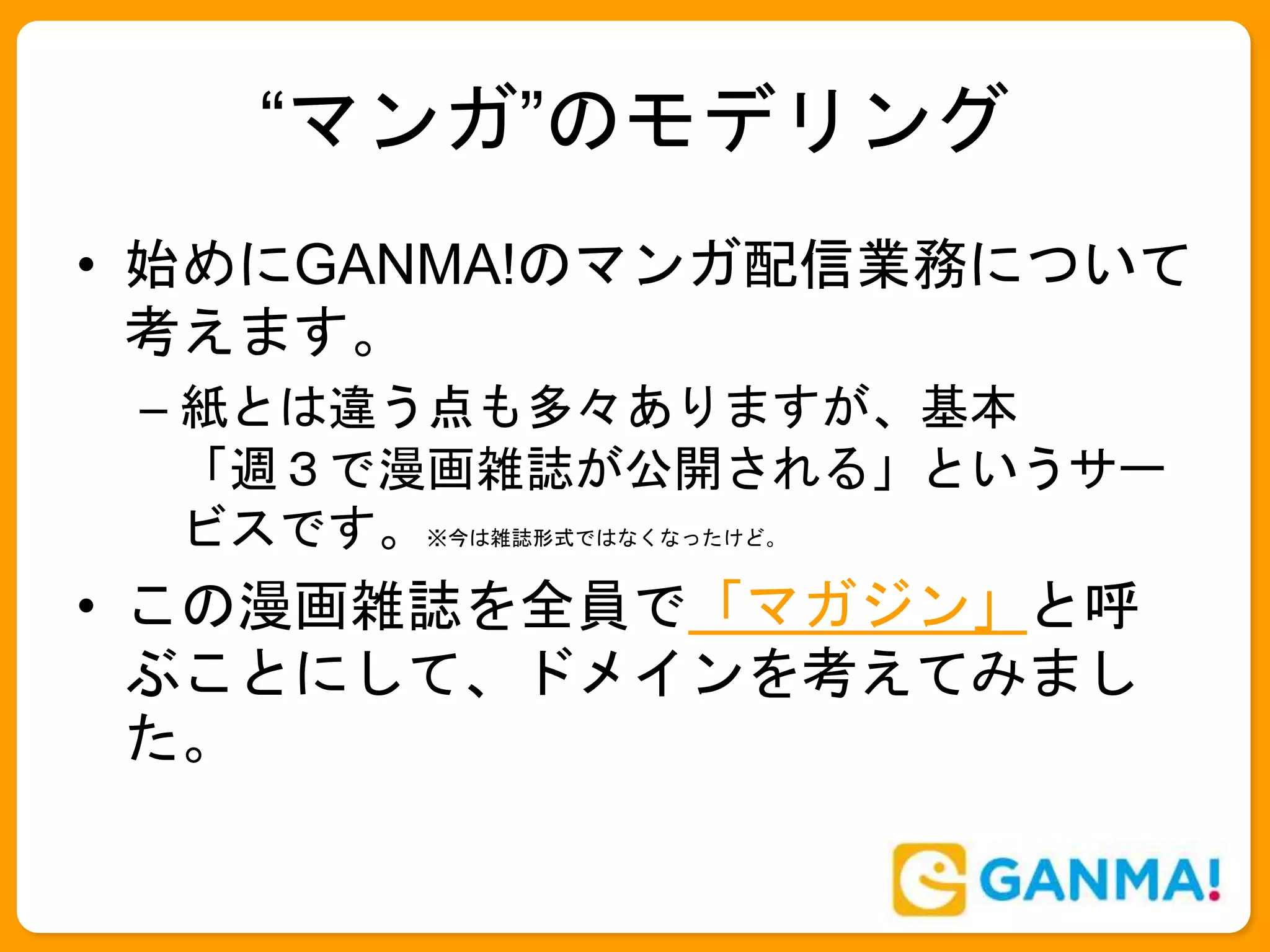 “マンガ”のモデリング
• 始めにGANMA!のマンガ配信業務について
考えます。
– 紙とは違う点も多々ありますが、基本
「週３で漫画雑誌が公開される」というサー
ビスです。※今は雑誌形式ではなくなったけど。
• この漫画雑誌を全員で「マガジン」と呼
ぶことにして、ドメインを考えてみまし
た。
 