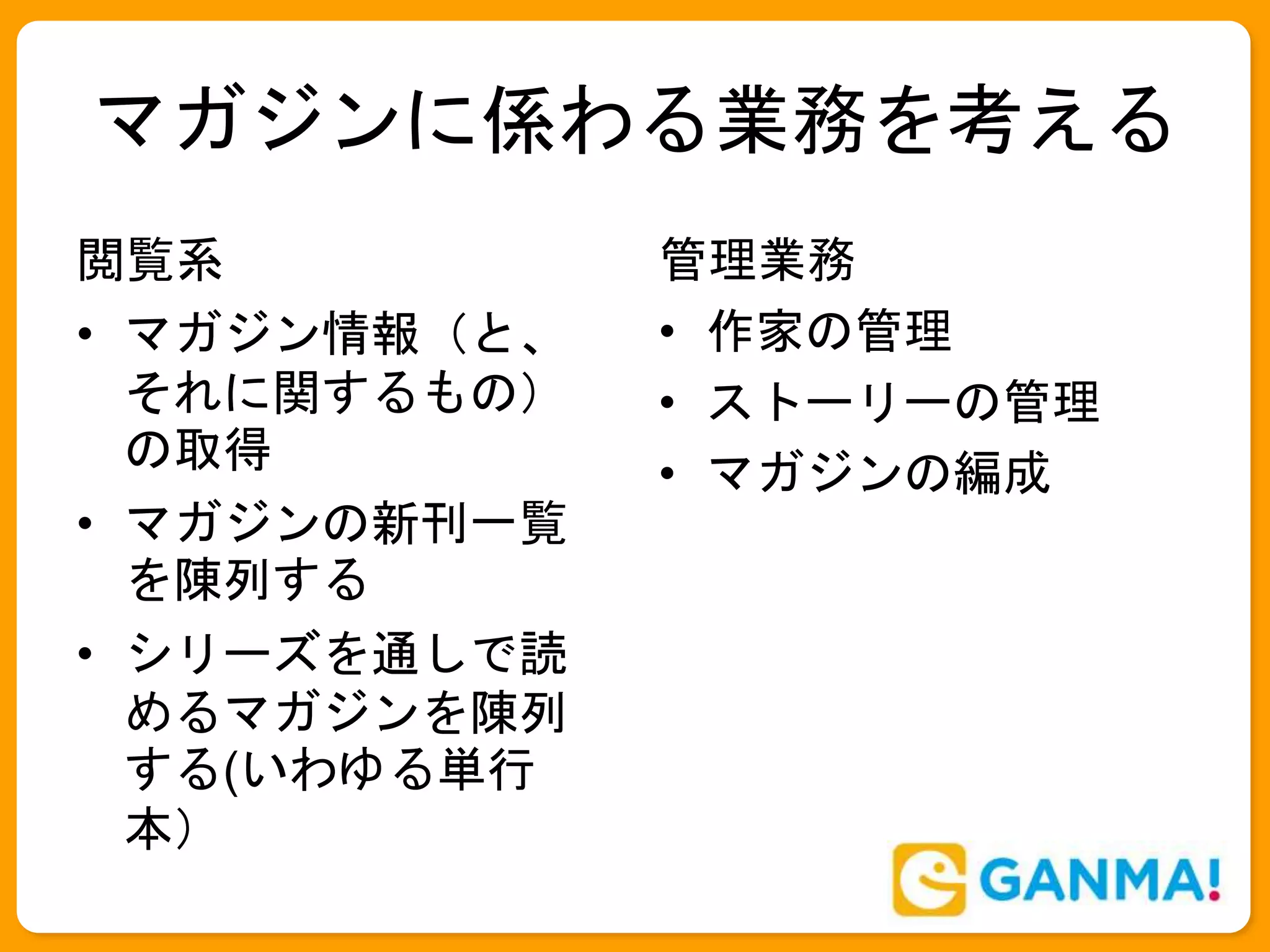 マガジンに係わる業務を考える
閲覧系
• マガジン情報（と、
それに関するもの）
の取得
• マガジンの新刊一覧
を陳列する
• シリーズを通しで読
めるマガジンを陳列
する(いわゆる単行
本）
管理業務
• 作家の管理
• ストーリーの管理
• マガジンの編成
 