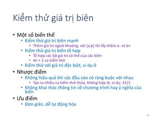 Kiểm thử giá trị biên 
• Một số biến thể 
• Kiểm thử giá trị biên mạnh 
• Thêm giá trị ngoài khoảng, với [a,b] thì lấy thêm a- và b+ 
• Kiểm thử giá trị biên tổ hợp 
• Tổ hợp các bộ giá trị có thể của các biên 
• 4n + 1 ca kiểm thử 
• Kiểm thử với giá trị đặc biệt, ví dụ 0 
• Nhược điểm 
• Không hiệu quả khi các đầu vào có ràng buộc với nhau 
• Tạo ra nhiều ca kiểm thử thừa, không hợp lệ, ví dụ: 31/2 
• Không khai thác thông tin về chương trình hay ý nghĩa của 
biến 
• Ưu điểm 
• Đơn giản, dễ tự động hóa 
10 
 