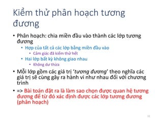 Kiểm thử phân hoạch tương 
đương 
• Phân hoạch: chia miền đầu vào thành các lớp tương 
đương 
• Hợp của tất cả các lớp bằng miền đầu vào 
• Cảm giác đã kiểm thử hết 
• Hai lớp bất kỳ không giao nhau 
• Không dư thừa 
• Mỗi lớp gồm các giá trị ‘tương đương’ theo nghĩa các 
giá trị sẽ cùng gây ra hành vi như nhau đối với chương 
trình 
• => Bài toán đặt ra là làm sao chọn được quan hệ tương 
đương để từ đó xác định được các lớp tương đương 
(phân hoạch) 
11 
 