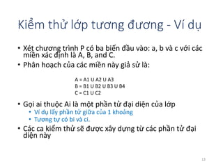 Kiểm thử lớp tương đương - Ví dụ 
• Xét chương trình P có ba biến đầu vào: a, b và c với các 
miền xác định là A, B, and C. 
• Phân hoạch của các miền này giả sử là: 
• Gọi ai thuộc Ai là một phần tử đại diện của lớp 
• Ví dụ lấy phần tử giữa của 1 khoảng 
• Tương tự có bi và ci. 
• Các ca kiểm thử sẽ được xây dựng từ các phần tử đại 
diện này 
13 
A = A1 U A2 U A3 
B = B1 U B2 U B3 U B4 
C = C1 U C2 
 