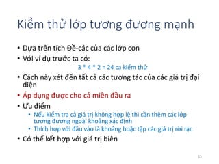Kiểm thử lớp tương đương mạnh 
• Dựa trên tích Đề-các của các lớp con 
• Với ví dụ trước ta có: 
3 * 4 * 2 = 24 ca kiểm thử 
• Cách này xét đến tất cả các tương tác của các giá trị đại 
diện 
• Áp dụng được cho cả miền đầu ra 
• Ưu điểm 
• Nếu kiểm tra cả giá trị không hợp lệ thì cần thêm các lớp 
tương đương ngoài khoảng xác định 
• Thích hợp với đầu vào là khoảng hoặc tập các giá trị rời rạc 
• Có thể kết hợp với giá trị biên 
15 
 