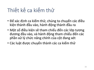 Thiết kế ca kiểm thử 
• Để xác định ca kiểm thử, chúng ta chuyển các điều 
kiện thành đầu vào, hành động thành đầu ra 
• Một số điều kiện sẽ tham chiếu đến các lớp tương 
đương đầu vào, và hành động tham chiếu đến các 
phần xử lý chức năng chính của cột đang xét 
• Các luật được chuyển thành các ca kiểm thử 
23 
 