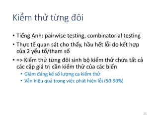 Kiểm thử từng đôi 
• Tiếng Anh: pairwise testing, combinatorial testing 
• Thực tế quan sát cho thấy, hầu hết lỗi do kết hợp 
của 2 yếu tố/tham số 
• => Kiểm thử từng đôi sinh bộ kiểm thử chứa tất cả 
các cặp giá trị cần kiểm thử của các biến 
• Giảm đáng kể số lượng ca kiểm thử 
• Vẫn hiệu quả trong việc phát hiện lỗi (50-90%) 
25 
 