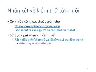 Nhận xét về kiểm thử từng đôi 
• Có nhiều công cụ, thuật toán cho 
• http://www.pairwise.org/tools.asp 
• Sinh ra tất cả các cặp với số ca kiểm thử ít nhất 
• Sử dụng pairwise khi cần thiết 
• Rất nhiều biến/tham số và lỗi xảy ra sẽ nghiêm trọng 
• Giảm đáng kể số ca kiểm thử 
28 
 