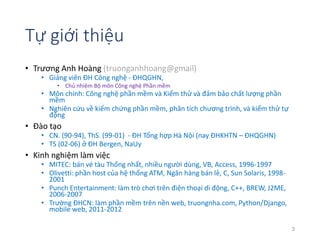 Tự giới thiệu 
• Trương Anh Hoàng (truonganhhoang@gmail) 
• Giảng viên ĐH Công nghệ - ĐHQGHN, 
• Chủ nhiệm Bộ môn Công nghệ Phần mềm 
• Môn chính: Công nghệ phần mềm và Kiểm thử và đảm bảo chất lượng phần 
mềm 
• Nghiên cứu về kiểm chứng phần mềm, phân tích chương trình, và kiểm thử tự 
động 
• Đào tạo 
• CN. (90-94), ThS. (99-01) - ĐH Tổng hợp Hà Nội (nay ĐHKHTN – ĐHQGHN) 
• TS (02-06) ở ĐH Bergen, NaUy 
• Kinh nghiệm làm việc 
• MITEC: bán vé tàu Thống nhất, nhiều người dùng, VB, Access, 1996-1997 
• Olivetti: phần host của hệ thống ATM, Ngân hàng bán lẻ, C, Sun Solaris, 1998- 
2001 
• Punch Entertainment: làm trò chơi trên điện thoại di động, C++, BREW, J2ME, 
2006-2007 
• Trường ĐHCN: làm phần mềm trên nền web, truongnha.com, Python/Django, 
mobile web, 2011-2012 
3 
 