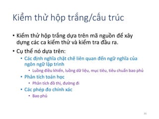 Kiểm thử hộp trắng/cấu trúc 
• Kiểm thử hộp trắng dựa trên mã nguồn để xây 
dựng các ca kiểm thử và kiểm tra đầu ra. 
• Cụ thể nó dựa trên: 
• Các định nghĩa chặt chẽ liên quan đến ngữ nghĩa của 
ngôn ngữ lập trình 
• Luồng điều khiển, luồng dữ liệu, mục tiêu, tiêu chuẩn bao phủ 
• Phân tích toán học 
• Phân tích đồ thị, đường đi 
• Các phép đo chính xác 
• Bao phủ 
30 
 