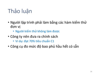 Thảo luận 
• Người lập trình phải làm bằng các hàm kiểm thử 
đơn vị 
• Người kiểm thử không làm được 
• Công ty nên đưa ra chính sách 
• Ví dụ: đạt 70% tiêu chuẩn C1 
• Công cụ đo mức độ bao phủ hầu hết có sẵn 
35 
 