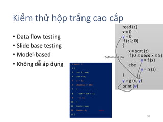Kiểm thử hộp trắng cao cấp 
• Data flow testing 
• Slide base testing 
• Model-based 
• Không dễ áp dụng 
read (z) 
x = 0 
y = 0 
if (z  0) 
{ 
x = sqrt (z) 
if (0  x && x  5) 
y = f (x) 
else 
y = h (z) 
Definition / Use 
} 
y = g (x, y) 
print (y) 
1 main( ) 
2 { 
3 int i, sum; 
4 sum = 0; 
5 i = 1; 
6 while(i <= 10) 
7 { 
8 sum = sum + 1; 
9 ++ i; 
10 } 
11 Cout<< sum; 
12 Cout<< i; 
13 } 
<12, i> 
36 
 