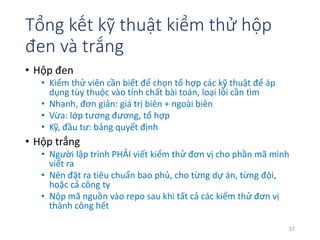 Tổng kết kỹ thuật kiểm thử hộp 
đen và trắng 
• Hộp đen 
• Kiểm thử viên cần biết để chọn tổ hợp các kỹ thuật để áp 
dụng tùy thuộc vào tính chất bài toán, loại lỗi cần tìm 
• Nhanh, đơn giản: giá trị biên + ngoài biên 
• Vừa: lớp tương đương, tổ hợp 
• Kỹ, đầu tư: bảng quyết định 
• Hộp trắng 
• Người lập trình PHẢI viết kiểm thử đơn vị cho phần mã mình 
viết ra 
• Nên đặt ra tiêu chuẩn bao phủ, cho từng dự án, từng đội, 
hoặc cả công ty 
• Nộp mã nguồn vào repo sau khi tất cả các kiểm thử đơn vị 
thành công hết 
37 
 