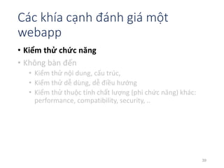 Các khía cạnh đánh giá một 
webapp 
• Kiểm thử chức năng 
• Không bàn đến 
• Kiểm thử nội dung, cấu trúc, 
• Kiểm thử dễ dùng, dễ điều hướng 
• Kiểm thử thuộc tính chất lượng (phi chức năng) khác: 
performance, compatibility, security, .. 
39 
 