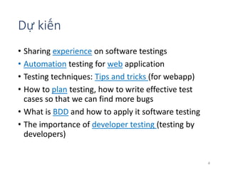 Dự kiến 
• Sharing experience on software testings 
• Automation testing for web application 
• Testing techniques: Tips and tricks (for webapp) 
• How to plan testing, how to write effective test 
cases so that we can find more bugs 
• What is BDD and how to apply it software testing 
• The importance of developer testing (testing by 
developers) 
4 
 