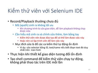 Kiểm thử viên với Selenium IDE 
• Record/Playback thường chưa đủ 
• Mã (xpath) sinh ra không tối ưu 
• Khi chương trình bị sửa giao diện, dễ làm playback không chạy 
được nữa 
• Cần hiểu mã sinh ra và chỉnh sửa thêm, làm bằng tay 
• Kiểm thử viên nên được đào tạo để có thể làm được việc này 
• Hoặc nên có lập trình viên để làm việc này 
• Mục đích sửa là để các ca kiểm thử tự động ổn định 
• Ví dụ: sửa selector bằng ID, text/name nếu biết đoạn text đó duy 
nhất trên màn hình 
• Thực hiện khi thiết kế giao diện tương đối ổn định 
• Tạo shell command để kiểm thử viên chạy tự động, 
không phải thao tác trên IDE mỗi lần 
41 
 