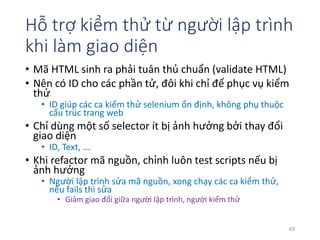 Hỗ trợ kiểm thử từ người lập trình 
khi làm giao diện 
• Mã HTML sinh ra phải tuân thủ chuẩn (validate HTML) 
• Nên có ID cho các phần tử, đôi khi chỉ để phục vụ kiểm 
thử 
• ID giúp các ca kiểm thử selenium ổn định, không phụ thuộc 
cấu trúc trang web 
• Chỉ dùng một số selector ít bị ảnh hưởng bởi thay đổi 
giao diện 
• ID, Text, ... 
• Khi refactor mã nguồn, chỉnh luôn test scripts nếu bị 
ảnh hưởng 
• Người lập trình sửa mã nguồn, xong chạy các ca kiểm thử, 
nếu fails thì sửa 
• Giảm giao đổi giữa người lập trình, người kiểm thử 
43 
 