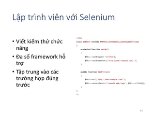 Lập trình viên với Selenium 
• Viết kiểm thử chức 
năng 
• Đa số framework hỗ 
trợ 
• Tập trung vào các 
trường hợp đúng 
trước 
<?php 
class WebTest extends PHPUnit_Extensions_Selenium2TestCase 
{ 
protected function setUp() 
{ 
$this->setBrowser('firefox'); 
$this->setBrowserUrl('http://www.example.com/'); 
} 
public function testTitle() 
{ 
$this->url('http://www.example.com/'); 
$this->assertEquals('Example WWW Page', $this->title()); 
} 
} 
?> 
44 
 