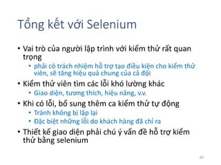 Tổng kết với Selenium 
• Vai trò của người lập trình với kiểm thử rất quan 
trọng 
• phải có trách nhiệm hỗ trợ tạo điều kiện cho kiểm thử 
viên, sẽ tăng hiệu quả chung của cả đội 
• Kiểm thử viên tìm các lỗi khó lường khác 
• Giao diện, tương thích, hiệu năng, v.v. 
• Khi có lỗi, bổ sung thêm ca kiểm thử tự động 
• Tránh không bị lặp lại 
• Đặc biệt những lỗi do khách hàng đã chỉ ra 
• Thiết kế giao diện phải chú ý vấn đề hỗ trợ kiểm 
thử bằng selenium 
45 
 