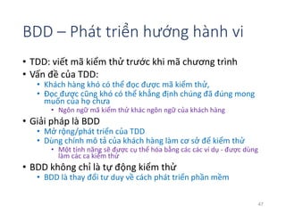 BDD – Phát triển hướng hành vi 
• TDD: viết mã kiểm thử trước khi mã chương trình 
• Vấn đề của TDD: 
• Khách hàng khó có thể đọc được mã kiểm thử, 
• Đọc được cũng khó có thể khẳng định chúng đã đúng mong 
muốn của họ chưa 
• Ngôn ngữ mã kiểm thử khác ngôn ngữ của khách hàng 
• Giải pháp là BDD 
• Mở rộng/phát triển của TDD 
• Dùng chính mô tả của khách hàng làm cơ sở để kiểm thử 
• Một tính năng sẽ được cụ thể hóa bằng các các ví dụ - được dùng 
làm các ca kiểm thử 
• BDD không chỉ là tự động kiểm thử 
• BDD là thay đổi tư duy về cách phát triển phần mềm 
47 
 