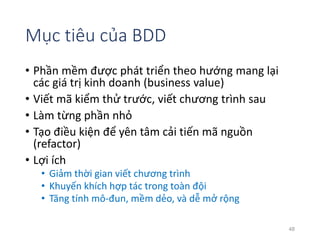 Mục tiêu của BDD 
• Phần mềm được phát triển theo hướng mang lại 
các giá trị kinh doanh (business value) 
• Viết mã kiểm thử trước, viết chương trình sau 
• Làm từng phần nhỏ 
• Tạo điều kiện để yên tâm cải tiến mã nguồn 
(refactor) 
• Lợi ích 
• Giảm thời gian viết chương trình 
• Khuyến khích hợp tác trong toàn đội 
• Tăng tính mô-đun, mềm dẻo, và dễ mở rộng 
48 
 