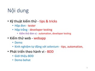 Nội dung 
• Kỹ thuật kiểm thử - tips & tricks 
• Hộp đen - tester 
• Hộp trắng - developer testing 
• Kiểm thử đơn vị - automation, developer testing 
• Kiểm thử web - webapp 
• Demo 
• Kinh nghiệm tự động với selenium - tips, automation, 
• Phát triển theo hành vi - BDD 
• Giới thiệu BDD 
• Demo behat 
5 
 