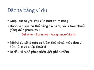 Đặc tả bằng ví dụ 
• Giúp làm rõ yêu cầu của một chức năng 
• Hành vi được cụ thể bằng các ví dụ và là tiêu chuẩn 
(cần) để nghiệm thu 
Behavior = Examples = Acceptance Criteria 
• Mỗi ví dụ sẽ là một ca kiểm thử (ở cả mức đơn vị, 
hệ thống và chấp thuận) 
• Là đầu vào để phát triển viết phần mềm 
51 
 