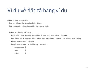 Ví dụ về đặc tả bằng ví dụ 
Feature: Search courses 
Courses should be searchable by topic 
Search results should provide the course code 
Scenario: Search by topic 
Given there are 240 courses which do not have the topic "biology" 
And there are 2 courses A001, B205 that each have "biology" as one of the topics 
When I search for "biology" 
Then I should see the following courses: 
| Course code | 
| A001 | 
| B205 | 
52 
 