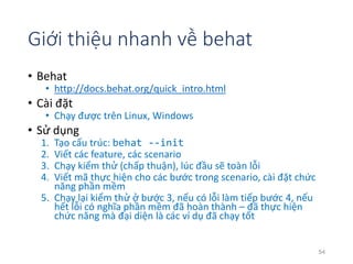 Giới thiệu nhanh về behat 
• Behat 
• http://docs.behat.org/quick_intro.html 
• Cài đặt 
• Chạy được trên Linux, Windows 
• Sử dụng 
1. Tạo cấu trúc: behat --init 
2. Viết các feature, các scenario 
3. Chạy kiểm thử (chấp thuận), lúc đầu sẽ toàn lỗi 
4. Viết mã thực hiện cho các bước trong scenario, cài đặt chức 
năng phần mềm 
5. Chạy lại kiểm thử ở bước 3, nếu có lỗi làm tiếp bước 4, nếu 
hết lỗi có nghĩa phần mềm đã hoàn thành – đã thực hiện 
chức năng mà đại diện là các ví dụ đã chạy tốt 
54 
 