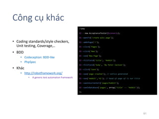 Công cụ khác 
• Coding standards/style checkers, 
Unit testing, Coverage,.. 
• BDD 
• Codeception: BDD-like 
• PhpSpec 
• Khác 
• http://robotframework.org/ 
• A generic test automation framework 
<?php 
$I = new AcceptanceTester($scenario); 
$I->wantTo('create wiki page'); 
$I->amOnPage('/'); 
$I->click('Pages'); 
$I->click('New'); 
$I->see('New Page'); 
$I->fillField('title', 'Hobbit'); 
$I->fillField('body', 'By Peter Jackson'); 
$I->click('Save'); 
$I->see('page created'); // notice generated 
$I->see('Hobbit','h1'); // head of page of is our title 
$I->seeInCurrentUrl('pages/hobbit'); 
$I->seeInDatabase('pages', array('title' => 'Hobbit')); 
?> 
61 
 