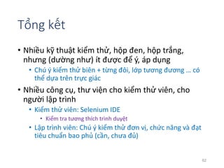 Tổng kết 
• Nhiều kỹ thuật kiểm thử, hộp đen, hộp trắng, 
nhưng (dường như) ít được để ý, áp dụng 
• Chú ý kiểm thử biên + từng đôi, lớp tương đương … có 
thể dựa trên trực giác 
• Nhiều công cụ, thư viện cho kiểm thử viên, cho 
người lập trình 
• Kiểm thử viên: Selenium IDE 
• Kiểm tra tương thích trình duyệt 
• Lập trình viên: Chú ý kiểm thử đơn vị, chức năng và đạt 
tiêu chuẩn bao phủ (cần, chưa đủ) 
62 
 