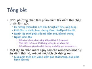 Tổng kết 
• BDD: phương pháp làm phần mềm lấy kiểm thử chấp 
thuận làm gốc 
• Xu hướng (hiện đại), nên đầu tư nghiên cứu, ứng dụng 
• Phải đầu tư nhiều hơn, nhưng được bù đắp về lâu dài 
• Người lập trình phải viết mã kiểm thử, bảo trì chúng 
• Người kiểm thử 
• Kiểm tra lại các chức năng khi phát hành (release) 
• Phát hiện thêm các lỗi không lường trước được hết 
• Kiểm thử các yêu cầu chất lượng: usability, performance, … 
• Một dự án phần mềm ngày nay cần kèm theo một dự 
án kiểm thử nó, với qui mô, kích cỡ không kém 
• Giúp phát triển bền vững, đảm bảo chất lượng, giúp phát 
hành liên tục 
63 
 