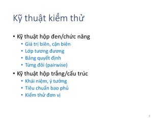 Kỹ thuật kiểm thử 
• Kỹ thuật hộp đen/chức năng 
• Giá trị biên, cận biên 
• Lớp tương đương 
• Bảng quyết định 
• Từng đôi (pairwise) 
• Kỹ thuật hộp trắng/cấu trúc 
• Khái niệm, ý tưởng 
• Tiêu chuẩn bao phủ 
• Kiểm thử đơn vị 
7 
 
