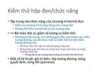 Kiểm thử hộp đen/chức năng 
• Tập trung vào chức năng của chương trình/mô-đun 
• Kiểm tra chương trình chạy đúng như mong đợi 
• Không thể kiểm tra hết tất cả các trường hợp 
• => Bài toán đặt ra: giảm số lượng ca kiểm thử 
• Phương pháp chung: chia không gian đầu vào thành các miền 
tương đương, sau đó chọn một ca kiểm thử từ mỗi miền 
tương đương này. 
• Dễ thực hiện với một vài biến/trường nhập liệu 
• Không đơn giản khi hàm có nhiều biến hoặc màn hình có nhiều 
trường nhập liệu 
• Tổ hợp tất cả các trường hợp sẽ tăng số ca kiểm thử rất nhanh 
• Một số kỹ thuật: giá trị biên, lớp tương đương, bảng 
quyết định, từng đôi (pairwise) 
8 
 