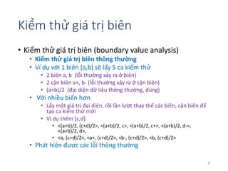Kiểm thử giá trị biên 
• Kiểm thử giá trị biên (boundary value analysis) 
• Kiểm thử giá trị biên thông thường 
• Ví dụ với 1 biên [a,b] sẽ lấy 5 ca kiểm thử 
• 2 biên a, b (lỗi thường xảy ra ở biên) 
• 2 cận biên a+, b- (lỗi thường xảy ra ở cận biên) 
• (a+b)/2 (đại diện dữ liệu thông thường, đúng) 
• Với nhiều biến hơn 
• Lấy một giá trị đại diện, rồi lần lượt thay thế các biên, cận biên để 
tạo ca kiểm thử mới 
• Ví dụ thêm [c,d] 
• <(a+b)/2, (c+d)/2>, <(a+b)/2, c>, <(a+b)/2, c+>, <(a+b)/2, d->, 
<(a+b)/2, d>, 
• <a, (c+d)/2>, <a+, (c+d)/2>, <b-, (c+d)/2>, <b, (c+d)/2> 
• Phát hiện được các lỗi thông thường 
9 
 