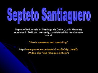 Septet of folk music of Santiago de Cuba, , Latin Grammy
nominee in 2011 and currently, considered the number one
                           island

           "Live is awesome and rewarding"

   http://www.youtube.com/watch?v=zGb0GyLJmMQ
           (Vídeo clip “Esa niña que cintura”)
 