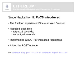 ETHEREUM: 
The Decentralized Cryptographic Platform for Crypto-law 
Since Hackathon II: PoC6 introduced 
● The Platform experience: Ethereum Web Browser 
● Reduced block time 
• target 12 seconds; 
• currently 4 seconds 
● Implemented GHOST for increased robustness 
● Added the POST opcode 
See Ethereum Blog post “State of Ethereum: August Edition” 
 