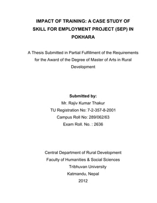IMPACT OF TRAINING: A CASE STUDY OF
SKILL FOR EMPLOYMENT PROJECT (SEP) IN
POKHARA
A Thesis Submitted in Partial Fulfillment of the Requirements
for the Award of the Degree of Master of Arts in Rural
Development
Submitted by:
Mr. Rajiv Kumar Thakur
TU Registration No: 7-2-357-8-2001
Campus Roll No: 289/062/63
Exam Roll. No. : 2636
Central Department of Rural Development
Faculty of Humanities & Social Sciences
Tribhuvan University
Katmandu, Nepal
2012
 
