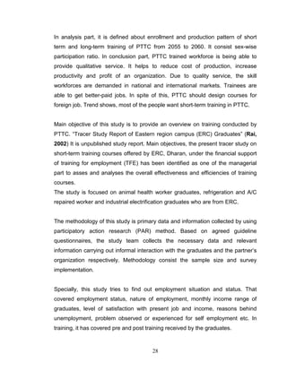 In analysis part, it is defined about enrollment and production pattern of short
term and long-term training of PTTC from 2055 to 2060. It consist sex-wise
participation ratio. In conclusion part, PTTC trained workforce is being able to
provide qualitative service. It helps to reduce cost of production, increase
productivity and profit of an organization. Due to quality service, the skill
workforces are demanded in national and international markets. Trainees are
able to get better-paid jobs. In spite of this, PTTC should design courses for
foreign job. Trend shows, most of the people want short-term training in PTTC.
Main objective of this study is to provide an overview on training conducted by
PTTC. “Tracer Study Report of Eastern region campus (ERC) Graduates” (Rai,
2002) It is unpublished study report. Main objectives, the present tracer study on
short-term training courses offered by ERC, Dharan, under the financial support
of training for employment (TFE) has been identified as one of the managerial
part to asses and analyses the overall effectiveness and efficiencies of training
courses.
The study is focused on animal health worker graduates, refrigeration and A/C
repaired worker and industrial electrification graduates who are from ERC.
The methodology of this study is primary data and information collected by using
participatory action research (PAR) method. Based on agreed guideline
questionnaires, the study team collects the necessary data and relevant
information carrying out informal interaction with the graduates and the partner’s
organization respectively. Methodology consist the sample size and survey
implementation.
Specially, this study tries to find out employment situation and status. That
covered employment status, nature of employment, monthly income range of
graduates, level of satisfaction with present job and income, reasons behind
unemployment, problem observed or experienced for self employment etc. In
training, it has covered pre and post training received by the graduates.
28
 