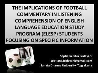 THE IMPLICATIONS OF FOOTBALL
COMMENTARY IN LISTENING
COMPREHENSION OF ENGLISH
LANGUAGE EDUCATION STUDY
PROGRAM (ELESP) STUDENTS
FOCUSING ON SPECIFIC INFORMATION
Septiana Citra Fridayani
septiana.fridayani@gmail.com
Sanata Dharma University, Yogyakarta
 