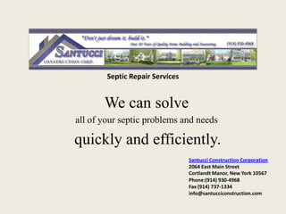 Septic Repair Services


       We can solve
all of your septic problems and needs

quickly and efficiently.
                                 Santucci Construction Corporation
                                 2064 East Main Street
                                 Cortlandt Manor, New York 10567
                                 Phone:(914) 930-4968
                                 Fax (914) 737-1334
                                 info@santucciconstruction.com
 