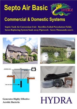 Septo Air Basic
 Commercial & Domestic Systems
  Septic Tank Air Conversion Unit - Rectifies Failed Percolation Fields
  Saves Replacing System Soak-away Pipework - Saves Thousands ££££’s




Generates Highly Effective
Aerobic Bacteria                     HYDRA
 