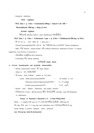 4

       - Empirical antibiotics
              First regimen
         PGS 2mu v q 4 hrs + Gentamicin 240mg v drip in ½ hr OD +
         Metronidazole 500 mg v drip q 8 hrs
              Second regimen
              ใชในกรณี infection รุนเเรง , renal insufficiency หรือเชื้อดื้อยา
       PGS 2mu v q 4 hrs + Ceftriazone 1 gm v q 12 hrs + Clindamycin 500 mg v q 8 hrs
        - ให TT 0.5 cc. , TAT 3000 IU ( Skin test )
           (Tetanus immunoglobulin)TIG 250 IU IM ไมตองทํา skin test สําหรับ Tetanus prophylaxis
        - D&C ถามี Infected uterine content หรือ induced abortion by medication ( Cytotec 1-2 vaginal
suppository every 8 hours or syntocinon )
        - ปรับเปลียน ยาปฏิชวนะ ตาม Sensitivity
                    ่         ี
        - Counselling เรื่อง family planning
                                             การรักษาใน Septic Shock
A. Correct hemodynamic and metabolic abnormalities
        - Restore intravascular volume ใช large catheter
        - Admit to ICU ถาเปนไปได
        - ใส Swan - Ganz Catheter monitor or Cut down
                  restore Mean arterial pressure(MAP)              =      60 mmHg at rest
                          Pulmonary arterial wedge pressure(PAWP) = 14 – 18 mmHg.
                          Central venous pressure(CVP)             = 12-14 cmน้ํา
        - Restore renal , Hepatic , Pulmonary and cardiac function
        - ถาไมสามารถ Correct Blood pressure ไดใน ชัวโมงใหใช inotropic drug เชน Dopamine
                                                           ่
            or dobutamine
                   Dosage of dopamine ( Dopamine 1: 1) (1 amp=250mg/10ml)
        Dilute 2 ampule ( 500 mg ) in 5 % D/W 500 ใหมีความเขมขน 1000 mcg /ml
        เริ่ม dirp ดวย rate 2 . 5 mcg / kg / min (10mcdrop / min ) สําหรับคนไขหนัก 50 kg.
        tritrate dosage to achieve adequate tissue perfusion
        max 20 mcg/ kg / min( 60 mcdrop/min)
 