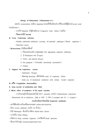 5


                   Dosage of Dobutamine ( Dobutamine 1:1 )
         ผสมใน concentration เหมือน dopamine ขนาดที่ใชเหมือนกัน (ใชในกรณีทผูปวย มี severe renal
                                                                                  ี่ 
insufficiency )
         - อาจให Digitalize ถาผูปวยมีภาวะ Congestive heart failure รวมดวย
                                     
         - ไมแนะนําให Steroid
B. Treat Underlying infection
         - Initially , administer antibiotics covering all potential pathogens ( Mixed organisms )
         - Determine source
- Hysterectomy ถามีขอบงชี้ดังนี้
                   1. ไมตอบสนองตอ การขูดมดลูก และ appropriate empirical antibiotics
                   2. มี Perforation และ มี sepsis
                   3. Pelvic and adnexal abscess
                   4. Gas gangrene ( Clostridial necrotizing myometritis )
                   5. Tetanus
C. Support the respiratory system
                   - Administor Oxygen
                   - ติดตามดู blood gas เพื่อวินจฉัย onset of respiratoy failure
                                                 ิ
                   - Early use of mechanical ventilation with volume Cycled respirator
D. แกไข Coagulation abnormalities
E. keep records of medication and fluid
F. Block effect of mediators of the sepsis cascades
         - การรักษาอยูในขั้นทดลองยังไมมี RCT researchs รองรับ ( Hyperimmune polyclonal
                         
   , Monoclonal Ab to endotoxin , Mab to TNF – 2 TNF -2 resceptor and IL – 1 receptor )
                                   การประเมินการรักษาโดย Empirical antibiotics
- คนไขตองมีการปรับเปลี่ยนยาตามผล culture and sensitivity
- มีการ review antibiotic ภายใน 24 ชัวโมง  ่
- ถามี Meningitis ตองให ยา ที่ผาน blood- brain barrier
- ระวังเรื่อง Drug Allergy
- ถามีภาวะ Drug resistant organism อาจใชยาที่ broad spectums
- ตองระวังในกลุม immunocompromised host
 