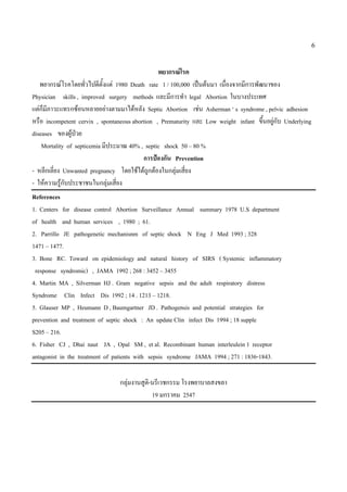 6


                                                พยากรณโรค
   พยากรณโรคโดยทัวไปดีตั้งแต 1980 Death rate 1 / 100,000 เปนตนมา เนื่องจากมีการพัฒนาของ
                     ่
Physician skills , improved surgery methods และมีการทํา legal Abortion ในบางประเทศ
แตก็มภาวะแทรกซอนหลายอยางตามมาไดหลัง Septic Abortion เชน Asherman ‘ s syndrome , pelvic adhesion
      ี
หรือ incompetent cervix , spontaneous abortion , Prematurity และ Low weight infant ขึ้นอยูกับ Underlying
diseases ของผูปวย
    Mortality of septicemia มีประมาณ 40% , septic shock 50 – 80 %
                                          การปองกัน Prevention
- หลีกเลี่ยง Unwanted pregnancy โดยใชไดถกตองในกลุมเสียง
                                             ู            ่
- ใหความรูกบประชาชนในกลุมเสี่ยง
             ั
References
1. Centers for disease control Abortion Surveillance Annual summary 1978 U.S department
of health and human services , 1980 ; 61.
2. Parrillo JE pathogenetic mechanisnm of septic shock N Eng J Med 1993 ; 328
1471 – 1477.
3. Bone RC. Toward on epidemiology and natural history of SIRS ( Systemic inflammatory
 response syndromic) , JAMA 1992 ; 268 : 3452 – 3455
4. Martin MA , Silverman HJ . Gram negative sepsis and the adult respiratory distress
Syndrome Clin Infect Dis 1992 ; 14 . 1213 – 1218.
5. Glauser MP , Heumann D , Baumgartner JD . Pathogensis and potential strategies for
prevention and treatment of septic shock : An update Clin infect Dis 1994 ; 18 supple
S205 – 216.
6. Fisher CJ , Dhai naut JA , Opal SM , et al. Recombinant human interleulein 1 receptor
antagonist in the treatment of patients with sepsis syndrome JAMA 1994 ; 271 : 1836-1843.

                                 กลุมงานสูต-นรีเวชกรรม โรงพยาบาลสงขลา
                                            ิ
                                              19 มกราคม 2547
 