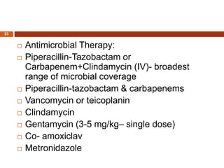  Antimicrobial Therapy:
 Piperacillin-Tazobactam or
Carbapenem+Clindamycin (IV)- broadest
range of microbial coverage
 Piperacillin-tazobactam & carbapenems
 Vancomycin or teicoplanin
 Clindamycin
 Gentamycin (3-5 mg/kg– single dose)
 Co- amoxiclav
 Metronidazole
23
 