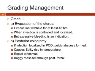 Grading Management
 Grade II:
 a) Evacuation of the uterus:
 Evacuation withheld for at least 48 hrs.
 When infection is controlled and localized.
 But excessive bleeding is an indication.
 b) Posterior colpotomy:
 If infection localized in POD, pelvic abscess formed.
 Causes Spiky rise in temperature
 Rectal tenesmus
 Boggy mass felt through post. fornix
25
 