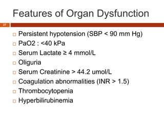 Tissue perfusion
Features of Organ Dysfunction
 Persistent hypotension (SBP < 90 mm Hg)
 PaO2 : <40 kPa
 Serum Lactate ≥ 4 mmol/L
 Oliguria
 Serum Creatinine > 44.2 umol/L
 Coagulation abnormalities (INR > 1.5)
 Thrombocytopenia
 Hyperbilirubinemia
27
 