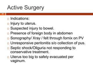 Active Surgery
 Indications:
 Injury to uterus.
 Suspected injury to bowel.
 Presence of foreign body in abdomen
 Sonography/ Xray / felt through fornix on PV
 Unresponsive peritonitis s/o collection of pus.
 Septic shock/Oliguria not responding to
conservative treatment.
 Uterus too big to safely evacuated per
vaginum.
29
 