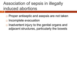 Association of sepsis in illegally
induced abortions
 Proper antiseptic and asepsis are not taken
 Incomplete evacuation
 Inadvertent injury to the genital organs and
adjacent structures, particularly the bowels
7
 
