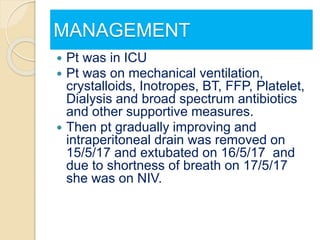 MANAGEMENT
 Pt was in ICU
 Pt was on mechanical ventilation,
crystalloids, Inotropes, BT, FFP, Platelet,
Dialysis and broad spectrum antibiotics
and other supportive measures.
 Then pt gradually improving and
intraperitoneal drain was removed on
15/5/17 and extubated on 16/5/17 and
due to shortness of breath on 17/5/17
she was on NIV.
 