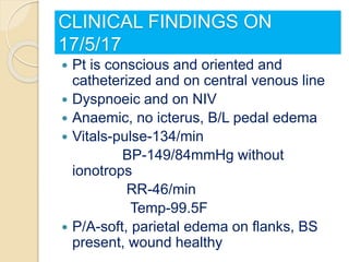 CLINICAL FINDINGS ON
17/5/17
 Pt is conscious and oriented and
catheterized and on central venous line
 Dyspnoeic and on NIV
 Anaemic, no icterus, B/L pedal edema
 Vitals-pulse-134/min
BP-149/84mmHg without
ionotrops
RR-46/min
Temp-99.5F
 P/A-soft, parietal edema on flanks, BS
present, wound healthy
 